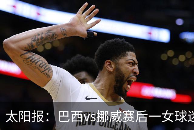 太阳报：巴西vs挪威赛后一女球迷在西班牙失踪，母亲发寻人启事