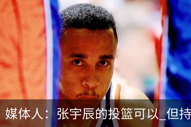 媒体人：张宇辰的投篮可以 但持球绕防守&持球投3分硬解就不行了